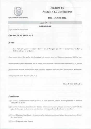 UNIVERSIDAD DE CANTABRIA Elige uno de los dos opciones OPCIÓN DE EXAMEN N 1 PRUEBAS DE ACCESO A LA UNIVERSIDAD LOE  JUNIO 2012 LATÍN 11 INDICACIONES Texto Los Helvecios desconocedores de que los Alóbrogues ya estaban sometidos por Roma deciden salir por su territorio Erant omnino itinera duo quibus itineribus domo exire possent unum per Sequanos angustum et difficile inter montem Iuram et jlumen Rhodanum JlliLVÍX singuli carri ducerentur mons altissimus impendebat   alterum per provinciam nostr…