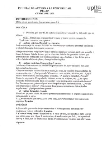 PRUEBAS DE ACCESO A LA UNIVERSIDAD IMAGEN CURSO 2008  2009 Ni huod o u ihrtsitle P1lN INSTRUCCIONES Debe elegir uno de estas dos opciones A o B  OPCIÓN A 1 Describe por escrito la lectura connotativa y denotativa del cartel que se adjunta NOTA El texto que se presenta sirve para orientar vuestro comentario Tendremos en cuenta tres aspectos a Lectura objetiva Denotativa 4 puntos Será una descripción somera ele todos los elementos que conforma el cartel analizando y situándolos según la siguiente…