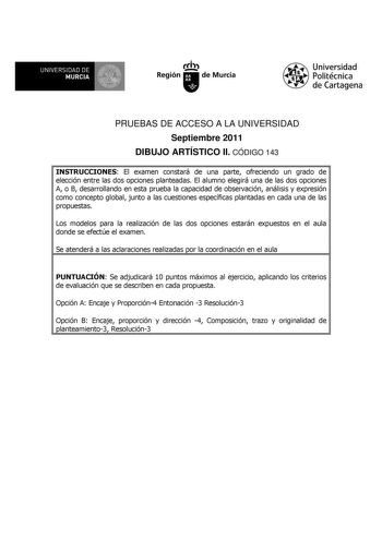 UNIVERSIDAD DE 11 MURCIA 11 Ih Región de Murcia Universidad Politécnica de Cartagena PRUEBAS DE ACCESO A LA UNIVERSIDAD Septiembre 2011 DIBUJO ARTÍSTICO II CÓDIGO 143 INSTRUCCIONES El examen constará de una parte ofreciendo un grado de elección entre las dos opciones planteadas El alumno elegirá una de las dos opciones A o B desarrollando en esta prueba la capacidad de observación análisis y expresión como concepto global junto a las cuestiones específicas plantadas en cada una de las propuesta…