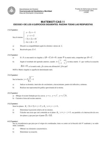 e UNIVERSIDAD DE OVIEDO Vicerrectorado de Estudiantes y Movilidad Área de Orientación Universitaria Pruebas de Aptitud para el Acceso a la Universidad 2003 LOGSE MATEMÁTICAS II ESCOGE 4 DE LOS 6 EJERCICIOS SIGUIENTES RAZONA TODAS LAS RESPUESTAS 1 25 puntos  x  3z  1  y  t  2 Sea el sistema    3y  2z  0   4x  t  5 a Discutir su compatibilidad según los distintos valores de   b Resolverlo para  7 2 25 puntos a b Si A es una matriz no singular y B  C A  0  siendo 0 la matriz nula comprobar que B  …