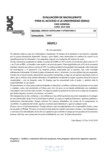 EVALUACIÓN DE BACHILLERATO PARA EL ACCCESO A LA UNIVERSIDAD EBAU FASE GENERAL CURSO 20192020 MATERIA LENGUA CASTELLANA Y LITERATURA II 3 Convocatoria JULIO GRUPO 1 El virus autoritario No sabemos todavía a qué nos enfrentamos exactamente El alcance de la epidemia es un misterio originado por la escasa información disponible Escasa y poco fiable como demuestran los cambios de criterio en la cuantificación de los infectados y las sospechas respecto a la ocultación del número de casos No hay refer…