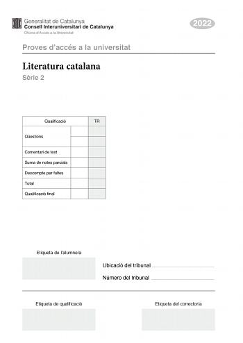 Proves daccés a la universitat Literatura catalana Srie 2 Qualificació TR Qestions Comentari de text Suma de notes parcials Descompte per faltes Total Qualificació final 2022 Etiqueta de lalumnea Ubicació del tribunal  Número del tribunal  Etiqueta de qualificació Etiqueta del correctora Aquesta prova consta de dues parts Escolliu DUES de les quatre qestions plantejades en la primera part i UN dels dos comentaris de text plantejats en la segona part Primera part Responeu a DUES de les qestions …