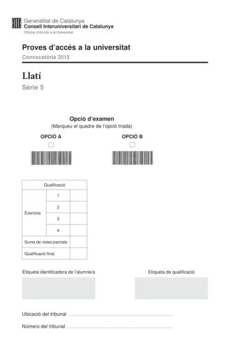 Generalitat de Catalunya Consell lnteruniversitari de Catalunya Oficina dAccés a la Universitat Proves daccés a la universitat Convocatria 2015 Llatí Srie 5 Opció dexamen Marqueu el quadre de lopció triada OPCIÓ A D OPCIÓ B D Qualificació 1 2 Exercicis 3 4 Suma de notes parcials Qualificació final Etiqueta identificadora de lalumnea Etiqueta de qualificació Ubicació del tribunal  Número del tribunal  La prova consta de quatre exercicis Lexercici 1 és comú mentre que els exercicis 2 3 i 4 estan …