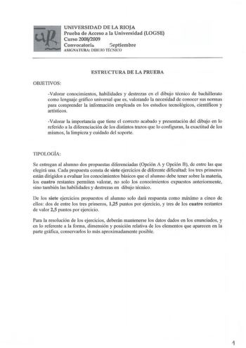 UNIVERSIDAD DE LA RIOJA Prueba de Acceso a la Universidad LOGSE Curso 20082009 Convocatoria Geptiembre ASIGNATURA DIBUJO TÉCNICO ESTRUCTURA DE LA PRUEBA OBJETIVOS Valorar conocimientos habilidades y destrezas en el dibujo técnico de bachillerato como lenguaje gráfico universal que es valorando la necesidad de conocer sus normas para comprender la información empleada en los estudios tecnológicos científicos y artísticos Valorar la importancia que tiene el correcto acabado y presentación del dib…