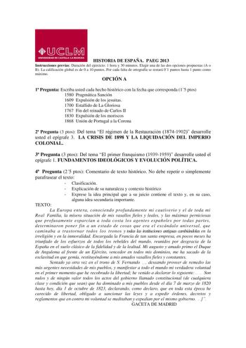 HISTORIA DE ESPAÑA PAEG 2013 Instrucciones previas Duración del ejercicio 1 hora y 30 minutos Elegir una de las dos opciones propuestas A o B La calificación global es de 0 a 10 puntos Por cada falta de ortografía se restará 01 puntos hasta 1 punto como máximo OPCIÓN A 1 Pregunta Escriba usted cada hecho histórico con la fecha que corresponda 15 ptos 1580 Pragmática Sanción 1609 Expulsión de los jesuitas 1700 Estallido de La Gloriosa 1767 Fin del reinado de Carlos II 1830 Expulsión de los moris…