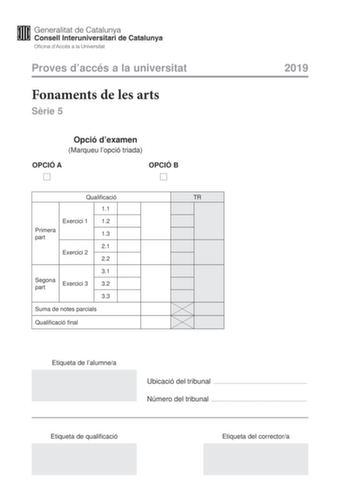 Proves daccés a la universitat Fonaments de les arts Srie 5 Opció dexamen Marqueu lopció triada OPCIÓ A OPCIÓ B Qualificació TR 11 Exercici 1 12 Primera part 13 21 Exercici 2 22 31 Segona part Exercici 3 32 33 Suma de notes parcials Qualificació final 2019 Etiqueta de lalumnea Ubicació del tribunal  Número del tribunal  Etiqueta de qualificació Etiqueta del correctora La prova consta de dues parts La primera part exercicis 1 i 2 és comuna i obligatria la segona part exercici 3 té dues opcions A…