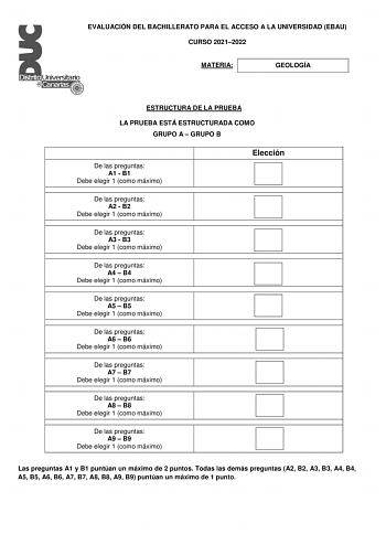 EVALUACIÓN DEL BACHILLERATO PARA EL ACCESO A LA UNIVERSIDAD EBAU CURSO 20212022 MATERIA GEOLOGÍA ESTRUCTURA DE LA PRUEBA LA PRUEBA ESTÁ ESTRUCTURADA COMO GRUPO A  GRUPO B De las preguntas A1  B1 Debe elegir 1 como máximo Elección De las preguntas A2  B2 Debe elegir 1 como máximo De las preguntas A3  B3 Debe elegir 1 como máximo De las preguntas A4  B4 Debe elegir 1 como máximo De las preguntas A5  B5 Debe elegir 1 como máximo De las preguntas A6  B6 Debe elegir 1 como máximo De las preguntas A7…