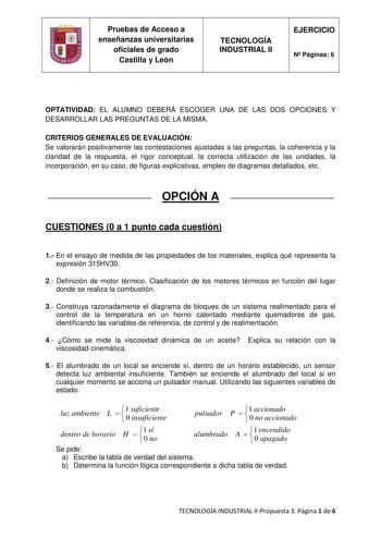 Pruebas de Acceso a enseñanzas universitarias oficiales de grado Castilla y León TECNOLOGÍA INDUSTRIAL II EJERCICIO N Páginas 6 OPTATIVIDAD EL ALUMNO DEBERÁ ESCOGER UNA DE LAS DOS OPCIONES Y DESARROLLAR LAS PREGUNTAS DE LA MISMA CRITERIOS GENERALES DE EVALUACIÓN Se valorarán positivamente las contestaciones ajustadas a las preguntas la coherencia y la claridad de la respuesta el rigor conceptual la correcta utilización de las unidades la incorporación en su caso de figuras explicativas empleo d…