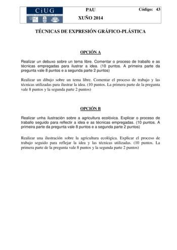 CiUG COMIS IÓN INTERUNIVERSITAR IA DE GALICIA PAU XUÑO 2014 Código 43 TÉCNICAS DE EXPRESIÓN GRÁFICOPLÁSTICA OPCIÓN A Realizar un debuxo sobre un tema libre Comentar o proceso de traballo e as técnicas empregadas para ilustrar a idea 10 puntos A primeira parte da pregunta vale 8 puntos e a segunda parte 2 puntos Realizar un dibujo sobre un tema libre Comentar el proceso de trabajo y las técnicas utilizadas para ilustrar la idea 10 puntos La primera parte de la pregunta vale 8 puntos y la segunda…