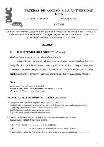 PRUEBAS DE ACCESO A LA UNIVERSIDAD LOE CURSO 2010 2011 CONVOCATORIA LATÍN II Los alumnos escogerán UNA de las dos opciones La traducción se puntuará con 5 puntos las cuestiones de morfosintaxis y léxico con 3 puntos y la cuestión cultural con 2 puntos La puntuación de cada cuestión se indica en el examen OPCIÓN A I TRADUCCIÓN DEL SIGUIENTE TEXTO 5 puntos Huida de Pompeyo tras su derrota en la batalla de Farsalia Pompeius cum iam intra vallum nostri versarentur equum nactus detractis insignibus …