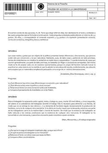 11 1111 1 111 11 11 111 111 03100021  Junio  2013 Historia de la Filosofía 1 PRUEBA DE ACCESO A LA UNIVERSIDAD 1 Duración 90min MODELO 01 Hoja 1 de 1 El examen consta de dos opciones A y B Tiene que elegir UNA de ellas leer atentamente el texto y contestar a las cuatro preguntas que se formulan a continuación Cada pregunta contestada podrá obtener un máximo de 25 puntos De ellos 2 corresponderán al contenido expuesto y 0 15 puntos a la expresión presentación correcta corrección sintáctica ortog…