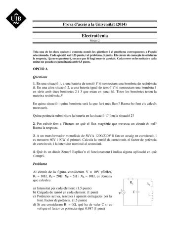 UIB M Prova daccés a la Universitat 2014 Electrotcnia Model 2 Tria una de les dues opcions i contesta només les qestions i el problema corresponents a lopció seleccionada Cada qestió val 125 punts i el problema 5 punts Els errors de concepte invalidaran la resposta i ja no es puntuar encara que hi hagi encerts parcials Cada error en les unitats o cada unitat no posada es penalitzar amb 05 punts OPCIÓ A Qestions 1 En una situació 1 a una bateria de tensió V hi connectam una bombeta de resistncia…