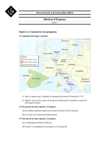 UIB M Prova daccés a la Universitat 2013 Histria dEspanya Model 1 Opció A Contesta les tres preguntes 1 Comentari del mapa 3 punts  IIÍIGLATERRA NOUEGA Jr DINAMA8CA SUECIA STA005 I  TIFICIO f CttaJeiia NÁPOLES IMPERIO OTOMANO 1 Qu va suposar per a Espanya la signatura del tractat dUtrecht de 1713 2 Quines varen ser les causes de la guerra de Successió a la qual es va posar fi amb aquest tractat 2 Tria una de les dues opcions 35 punts 2a El conflicte dinstic després de la mort de Ferran VII El c…