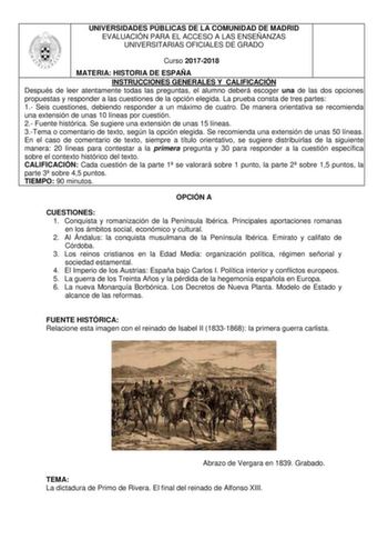 UNIVERSIDADES PÚBLICAS DE LA COMUNIDAD DE MADRID EVALUACIÓN PARA EL ACCESO A LAS ENSEÑANZAS UNIVERSITARIAS OFICIALES DE GRADO Curso 20172018 MATERIA HISTORIA DE ESPAÑA INSTRUCCIONES GENERALES Y CALIFICACIÓN Después de leer atentamente todas las preguntas el alumno deberá escoger una de las dos opciones propuestas y responder a las cuestiones de la opción elegida La prueba consta de tres partes 1 Seis cuestiones debiendo responder a un máximo de cuatro De manera orientativa se recomienda una ext…