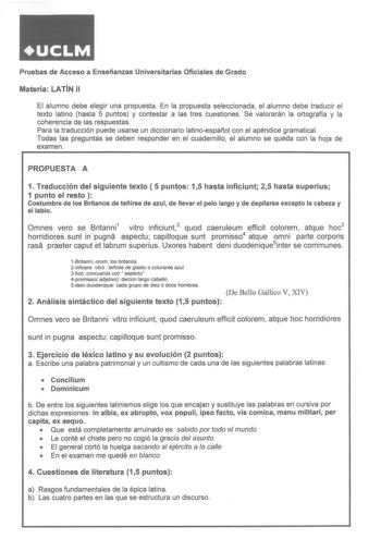 Pruebas de Acceso a Enseñanzas Universitarias Oficiales de Grado Materia LATÍN 11 El alumno debe elegir una propuesta En la propuesta seleccionada el alumno debe traducir el texto latino hasta 5 puntos y contestar a las tres cuestiones Se valorarán la ortografía y la coherencia de las respuestas Para la traducción puede usarse un diccionario latinoespañol con el apéndice gramatical Todas las preguntas se deben responder en el cuadernillo el alumno se queda con la hoja de examen PROPUESTA A 1 Tr…