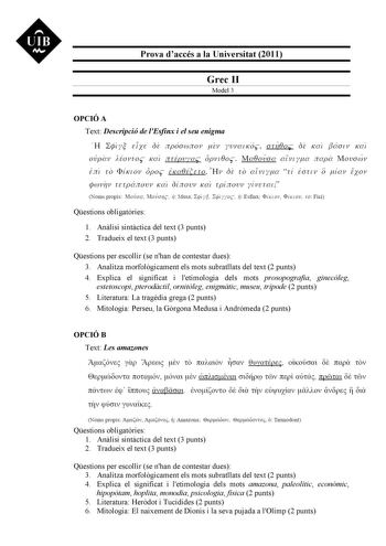 UIB M Prova daccés a la Universitat 2011 Grec II Model 3 OPCIÓ A Text Descripció de lEsfinx i el seu enigma H 2jJy  EíXE OE npóawnov úv yvvm KÓ a rn0o OE Ka Jáa t v Kat ovpav iovros Ka nrÉp vyac op vt0os Ma0ovaa a lvtya napa Movawv  Em ro  1 1 VUCLOV H 0 r JI  1 OpO EKa EirEíO  V   uE ro  aLVl yJla   rL  E O rl V  O 1 JllaV 1 EXOV f4wv17v urpanovv Kat uS1I novv Kat rptInovv yLI vErat Noms propis Movoa Movo11c  Musa ip1 yl I 41 yyoc 1í Esfinx ÍK 011 lí KLOV io Fici Qestions obligatries 1 Anlisi …