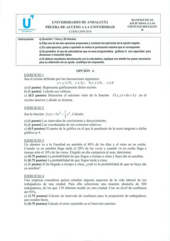 u Universidades Públícas de Andalucía UNIVERSIDADES DE ANDALUCÍA PRUEBA DE ACCESO A LA UNIVERSIDAD CURSO 200920 10 MATEMÁTICAS APLICADAS A LAS CIENCIAS SOCIALES 11 Instrucciones a Duración 1 hora y 30 minutos b Elija una de las dos opciones propuestas y conteste los ejercicios de la opción elegida c En cada ejercicio parte o apartado se indica la puntuación máxima que le corresponde d Se permitirá el uso de calculadoras que no sean programables gráficas ni con capacidad para almacenar o transmi…