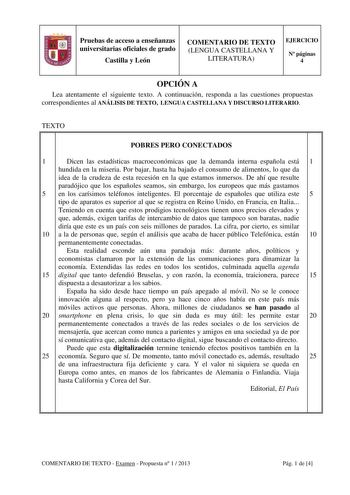 Pruebas de acceso a enseñanzas universitarias oficiales de grado Castilla y León COMENTARIO DE TEXTO LENGUA CASTELLANA Y LITERATURA EJERCICIO N páginas 4 OPCIÓN A Lea atentamente el siguiente texto A continuación responda a las cuestiones propuestas correspondientes al ANÁLISIS DE TEXTO LENGUA CASTELLANA Y DISCURSO LITERARIO TEXTO POBRES PERO CONECTADOS 1 Dicen las estadísticas macroeconómicas que la demanda interna española está 1 hundida en la miseria Por bajar hasta ha bajado el consumo de a…