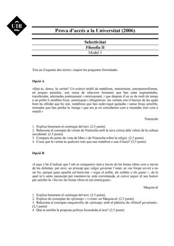 UIB M Prova daccés a la Universitat 2006 Selectivitat Filosofia II Model 3 Tria un daquests dos textos i respon les preguntes formulades Opció A Qu és doncs la veritat Un exrcit mbil de metfores metonímies antropomorfismes en poques paraules una suma de relacions humanes que han estat augmentades transferides adornades poticament i retricament i que després dun ús de molt de temps a un poble li semblen fixes canniques i obligatries les veritats són illusions de les quals hom ha oblidat que ho s…