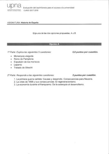 upna LJnivRrsiciad Pblca rle N8vfrffi Natnoako Untwlsilace Ptlikoa Evaluación del bachillerato para el acceso a la universidad CURSO 20172018 ASIGNATURA Historia de España Elija una de las dos opciones propuestas A o B 1 Parte Explica las siguientes 5 cuestiones  Monarquía visigoda  Reino de Pamplona  Expulsión de los moriscos  Lepanto  Tratado de Utrecht 08 puntos por cuestión 2 Parte Responde a las siguientes cuestiones 2 puntos por cuestión 1 La primera guerra carlista Causas y desarrollo Co…