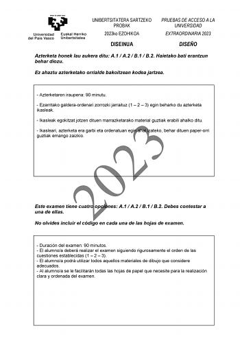 UNIBERTSITATERA SARTZEKO PROBAK 2023ko EZOHIKOA DISEINUA PRUEBAS DE ACCESO A LA UNIVERSIDAD EXTRAORDINARIA 2023 DISEÑO Azterketa honek lau aukera ditu A1  A2  B1  B2 Haietako bati erantzun behar diozu Ez ahaztu azterketako orrialde bakoitzean kodea jartzea  Azterketaren iraupena 90 minutu  Ezarritako galderaordenari zorrozki jarraituz 1  2  3 egin beharko du azterketa ikasleak  Ikasleak egokitzat jotzen dituen marrazketarako material guztiak erabili ahalko ditu 2023  Ikasleari azterketa era gar…