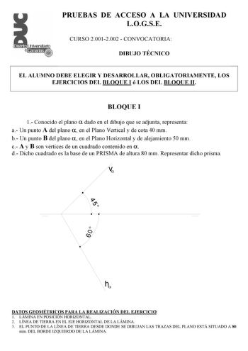 PRUEBAS DE ACCESO A LA UNIVERSIDAD LOGSE CURSO 20012002  CONVOCATORIA DIBUJO TÉCNICO EL ALUMNO DEBE ELEGIR Y DESARROLLAR OBLIGATORIAMENTE LOS EJERCICIOS DEL BLOQUE I ó LOS DEL BLOQUE II BLOQUE I 1 Conocido el plano  dado en el dibujo que se adjunta representa a Un punto A del plano  en el Plano Vertical y de cota 40 mm b Un punto B del plano  en el Plano Horizontal y de alejamiento 50 mm c A y B son vértices de un cuadrado contenido en  d Dicho cuadrado es la base de un PRISMA de altura 80 mm R…