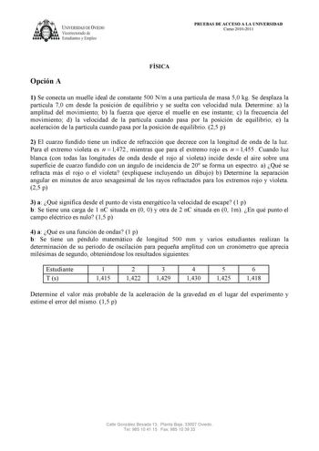 UNIVERSIDAD DE VJEDO  Vicerrectorado de Estudiantes y Empleo PRUEBAS DE ACCESO A LA UNIVERSIDAD Curso 20102011 Opción A FÍSICA 1 Se conecta un muelle ideal de constante 500 Nm a una partícula de masa 50 kg Se desplaza la partícula 70 cm desde la posición de equilibrio y se suelta con velocidad nula Determine a la amplitud del movimiento b la fuerza que ejerce el muelle en ese instante c la frecuencia del movimiento d la velocidad de la partícula cuando pasa por la posición de equilibrio e la ac…