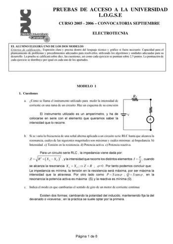 PRUEBAS DE ACCESO A LA UNIVERSIDAD LOGSE CURSO 2005  2006  CONVOCATORIA SEPTIEMBRE ELECTROTECNIA EL ALUMNO ELEGIRÁ UNO DE LOS DOS MODELOS Criterios de calificación Expresión clara y precisa dentro del lenguaje técnico y gráfico si fuera necesario Capacidad para el planteamiento de problemas y procedimientos adecuados para resolverlos utilizando los algoritmos y unidades adecuadas para su desarrollo La prueba se calificará sobre diez las cuestiones así como cada ejercicio se puntúan sobre 25 pun…