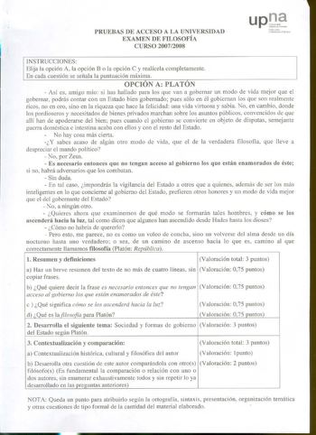 PRUEBAS DE ACCESO A LA UNIVERSIDAD EXAMEN DE FILOSOFÍA CURSO 20072008 halu rotlo l ni bcrls1t1tc P11bl10l INSTRUCCIONES Elija la opción A la opción B o la opción C y realícela completamente En cada cuestión se señala la puntuación máxima OPCIÓN A PLATÓN  Así es amigo mío si has hallado para los que van a gobernar un modo de vida mejor que el gobernar podrás contar con un Estado bien gobernado pues sólo en él gobiernan los que son realmente ricos no en oro sino en la riqueza que hace la felicida…