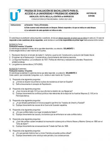 PRUEBA DE EVALUACIÓN DE BACHILLERATO PARA EL ACCESO A LA UNIVERSIDAD Y PRUEBAS DE ADMISIÓN ANDALUCÍA CEUTA MELILLA y CENTROS en MARRUECOS CONVOCATORIA EXTRAORDINARIA CURSO 20212022 HISTORIA DE ESPAÑA Instrucciones a Duración 1 hora y 30 minutos b Este examen está estructurado en bloques Deberá responder a lo que se indica en cada bloque c La valoración de cada apartado se indica en este En cada bloque se plantearán varias preguntas o cuestiones de las que deberá responder al número que se indic…