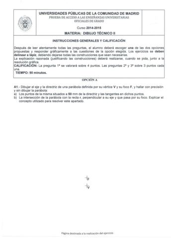 UNIVERSIDADES PÚBLICAS DE LA COMUNIDAD DE MADRID PRUEBA DE ACCESO A LAS ENSEÑANZAS UNIVERSITARIAS OFICIALES DE GRADO Curso 20142015 MATERIA DIBUJO TÉCNICO 11 INSTRUCCIONES GENERALES Y CALIFICACIÓN Después de leer atentamente todas las preguntas el alumno deberá escoger una de las dos opciones propuestas y responder gráficamente a las cuestiones de la opción elegida Los ejercicios se deben delinear a lápiz debiendo dejarse todas las construcciones que sean necesarias La explicación razonada Uust…