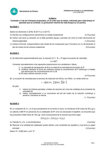 UNIVERSIDAD DE OVIEDO PRUEBAS DE ACCESO A LA UNIVERSIDAD Curso 20062007 QUÍMICA Contestar a 4 de los 6 bloques propuestos en el orden que se desee indicando para cada bloque el apartado que se contesta La puntuación máxima de cada bloque es 25 puntos BLOQUE 1 Dados los elementos A Z6 B Z11 y C Z17 A Escribir sus configuraciones electrónicas en estado fundamental 075 puntos B Indicar cual sería su situación en la tabla periódica grupo y periodo así como el orden decreciente de electronegatividad…