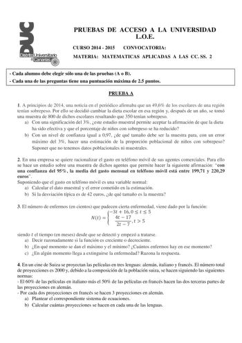 PRUEBAS DE ACCESO A LA UNIVERSIDAD LOE CURSO 2014  2015 CONVOCATORIA MATERIA MATEMATICAS APLICADAS A LAS CC SS 2  Cada alumno debe elegir sólo una de las pruebas A o B  Cada una de las preguntas tiene una puntuación máxima de 25 puntos PRUEBA A 1 A principios de 2014 una noticia en el periódico afirmaba que un 496 de los escolares de una región tenían sobrepeso Por ello se decidió cambiar la dieta escolar en esa región y después de un año se tomó una muestra de 800 de dichos escolares resultand…