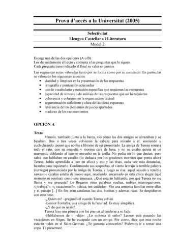 Prova daccés a la Universitat 2005 Selectivitat Llengua Castellana i Literatura Model 2 Escoge una de las dos opciones A o B Lee detenidamente el texto y contesta a las preguntas que le siguen Cada pregunta tiene indicado al final su valor en puntos Las respuestas serán valoradas tanto por su forma como por su contenido En particular se valorarán los siguientes aspectos  claridad y limpieza en la presentación de las respuestas  ortografía y puntuación adecuadas  uso de vocabulario y notación es…