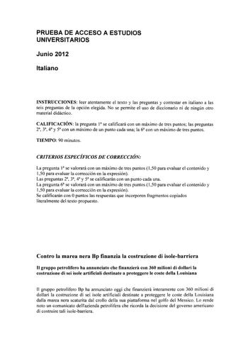 PRUEBA DE ACCESO A ESTUDIOS UNIVERSITARIOS Junio 2012 Italiano INSTRUCCIONES leer atentamente el texto y las preguntas y contestar en italiano a las seis preguntas de la opción elegida No se permite el uso de diccionario ni de ningún otro material didáctico CALIFICACIÓN la pregunta 1 se calificará con un máximo de tres puntos las preguntas 23 3 4 y 5 con un máximo de un punto cada una la 6 con un máximo de tres puntos TIEMPO 90 minutos CRITERIOS ESPECÍFICOS DE CORRECCIÓN La pregunta 1 se valora…