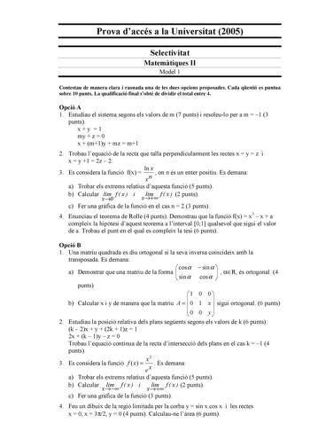 Prova daccés a la Universitat 2005 Selectivitat Matemtiques II Model 1 Contestau de manera clara i raonada una de les dues opcions proposades Cada qestió es puntua sobre 10 punts La qualificació final sobté de dividir el total entre 4 Opció A 1 Estudiau el sistema segons els valors de m 7 punts i resoleulo per a m  1 3 punts xy 1 my  z  0 x  m1y  mz  m1 2 Trobau lequació de la recta que talla perpendicularment les rectes x  y  z i x  y 1  2z  2 3 Es considera la funció fx  ln x xn  on n és un e…