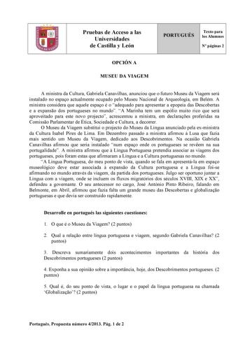 Pruebas de Acceso a las Universidades de Castilla y León PORTUGUÉS Texto para los Alumnos N páginas 2 OPCIÓN A MUSEU DA VIAGEM A ministra da Cultura Gabriela Canavilhas anunciou que o futuro Museu da Viagem será instalado no espao actualmente ocupado pelo Museu Nacional de Arqueologia em Belém A ministra considera que aquele espao é o adequado para apresentar a epopeia das Descobertas e a expanso dos portugueses no mundo A Marinha tem um espólio muito rico que será aproveitado para este novo pr…