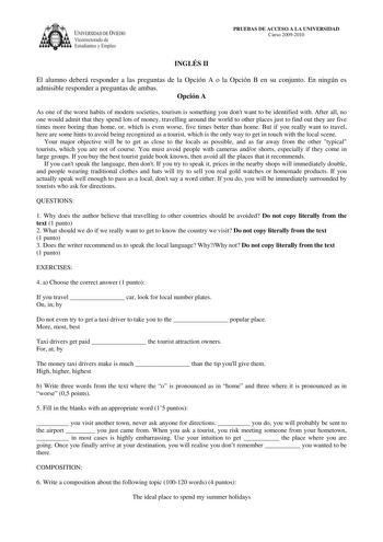 IVERSIDAD DE VIEDO Vicerrectorado de E tudiantes y Empleo PRUEBAS DE ACCESO A LA UNIVERSIDAD Curso 20092010 INGLÉS II El alumno deberá responder a las preguntas de la Opción A o la Opción B en su conjunto En ningún es admisible responder a preguntas de ambas Opción A As one of the worst habits of modern societies tourism is something you dont want to be identified with After all no one would admit that they spend lots of money travelling around the world to other places just to find out they ar…