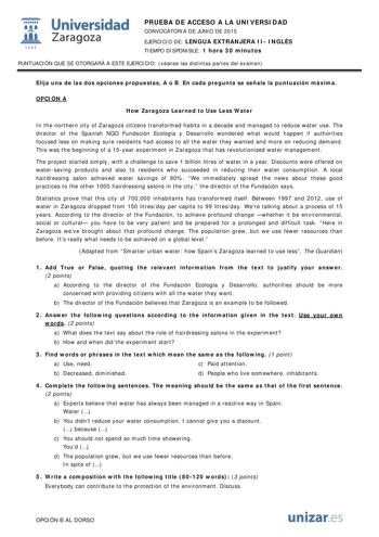  Universidad fil Zaragoza 1S42 PRUEBA DE ACCESO A LA UNIVERSIDAD CONVOCATORIA DE JUNIO DE 2015 EJERCICIO DE LENGUA EXTRANJERA II INGLÉS TIEMPO DISPONIBLE 1 hora 30 minutos PUNTUACIÓN QUE SE OTORGARÁ A ESTE EJERCICIO véanse las distintas partes del examen Elija una de las dos opciones propuestas A o B En cada pregunta se señala la puntuación máxima OPCIÓN A How Zaragoza Learned to Use Less Water In the northern city of Zaragoza citizens transformed habits in a decade and managed to reduce water …