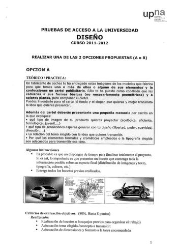 PRUEBAS DE ACCESO A LA UNIVERSIDAD DISEÑO CURSO 20112012 IJfimako Pílco REALIZAR UNA DE LAS 2 OPCIONES PROPUESTAS A o B OPCION A TEÓRICO PRACTICA Un fabricante dé coches te ha entregado estas imágenes de los modelos que fabrica para que tomes uno o más de ellos o alguno de sus elementos y le confecciones un cartel publicitario Sólo te ha puesto comp condición que las  reduzcas a sus formas básicas no necesariamente geométricas y a colores planos para componer el cartel Puedes Inventarte para e1…