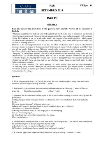 CiUG COMIS IÓN INTERUNIVERSITAR IA DE GALICIA PAU SETEMBRO 2014 Código 11 INGLÉS OPCIÓN A Read the text and the instructions to the questions very carefully Answer all the questions in English What you eat and the way it affects your body depend very much on the kind of person you are For one thing the genes you inherit from your parents can determine how your metabolism deals with particular foods The tendency to put on weight rather easily for example often runs in families  which means they …