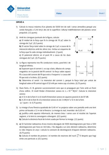 Física Model 1 OPCIÓ A 1 Calcula la massa mxima dun planeta de 5600 km de radi i sense atmosfera perqu una sonda llanada a 546 kms des de la superfície sallunyi indefinidament del planeta sense propulsió 15 punts 2 Amb les crregues puntuals de la figura calcula a El mdul de la fora que fa la crrega de 10 C sobre la crrega de 3 C 05 punts b El vector fora total sobre la crrega de 3 C a causa de la interacció elctrica amb les altres tres Inclou un esquema de la fora que fa cada crrega individualm…