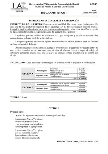 Universidades Públicas de la Comunidad de Madrid Prueba de Acceso a Estudios Universitarios DIBUJO ARTÍSTICO II LOGSE JUNIO Curso 20032004 INSTRUCCIONES GENERALES Y VALORACIÓN ESTRUCTURA DE LA PRUEBA Estructura y opcionalidad El examen consta de dos partes En cada una de ellas el alumno dispondrá de dos opciones A y B debiendo escoger una sola de ellas La opción elegida en la primera parte será la misma en la segunda La letra que identifica la opción ha de anotarse claramente en la primera pági…