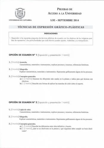 PRUEBAS DE ACCESO A LA UNIVERSIDAD UNIVERSIDAD DE CANTABRIA LOESEPTIEMBRE 2014 TÉCNICAS DE EXPRESIÓN GRÁFICOPLÁSTICAS INDICACIONES 1 Responder a las siguientes preguntas de técnicas plásticas de acuerdo con los obetivos de las imágenes posibles de representar y las particularidades que cada técnica pueden aportar materia les y su manipulación OPCIÓN DE EXAMEN N 1 Exposición y presentación l PUNTO l 3 PUNTOS Acuarela Características materiales e instrumentos explicar procesos y recursos referenc…