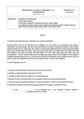 PRUEBA DE ACCESO Y ADMISIÓN A LA UNIVERSIDAD CURSO 20172018 HISTORIA DE LA FILOSOFÍA Instrucciones a Duración 1 hora y 30 minutos b Ha de elegir una opción c Ha de indicar claramente al comienzo del examen la opción elegida d La calificación máxima de cada una de las cuestiones es la siguiente primera 15 puntos segunda 2 puntos tercera 25 puntos cuarta 2 puntos quinta 1 punto sexta 1 punto   Opción A Lea atentamente el siguiente texto y responda a las cuestiones planteadas Examina ahora el caso…