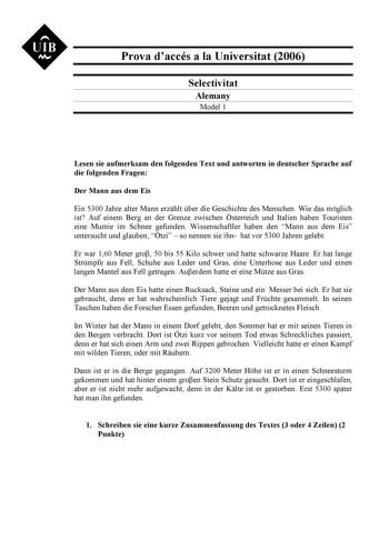 UIB M Prova daccés a la Universitat 2006 Selectivitat Alemany Model 1 Lesen sie aufmerksam den folgenden Text und antworten in deutscher Sprache auf die folgenden Fragen Der Mann aus dem Eis Ein 5300 Jahre alter Mann erzhlt ber die Geschichte des Menschen Wie das mglich ist Auf einem Berg an der Grenze zwischen sterreich und Italien haben Touristen eine Mumie im Schnee gefunden Wissenschaftler haben den Mann aus dem Eis untersucht und glauben tzi  so nennen sie ihn hat vor 5300 Jahren gelebt Er…