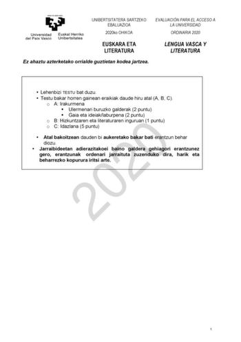 UNIBERTSITATERA SARTZEKO EBALUAZIOA 2020ko OHIKOA EVALUACIÓN PARA EL ACCESO A LA UNIVERSIDAD ORDINARIA 2020 EUSKARA ETA LITERATURA LENGUA VASCA Y LITERATURA Ez ahaztu azterketako orrialde guztietan kodea jartzea  Lehenbizi TESTU bat duzu  Testu bakar horren gainean eraikiak daude hiru atal A B C o A Irakurmena  Ulermenari buruzko galderak 2 puntu  Gaia eta ideiaklaburpena 2 puntu o B Hizkuntzaren eta literaturaren inguruan 1 puntu 2020 o C Idazlana 5puntu  Atal bakoitzean dauden bi aukeretako b…