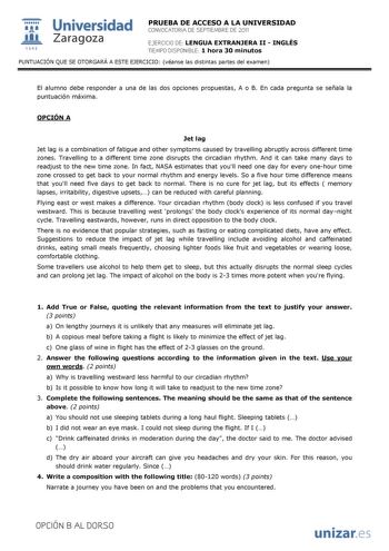  Universidad 111 Zaragoza 1542 PRUEBA DE ACCESO A LA UNIVERSIDAD CONVOCATORIA DE SEPTIEMBRE DE 2011 EJERCICIO DE LENGUA EXTRANJERA II  INGLÉS TIEMPO DISPONIBLE 1 hora 30 minutos PUNTUACIÓN QUE SE OTORGARÁ A ESTE EJERCICIO véanse las distintas partes del examen El alumno debe responder a una de las dos opciones propuestas A o B En cada pregunta se señala la puntuación máxima OPCIÓN A Jet lag Jet lag is a combination of fatigue and other symptoms caused by travelling abruptly across different tim…