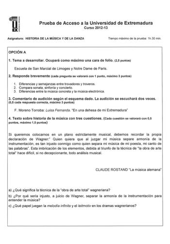 u EX Prueba de Acceso a la Universidad de Extremadura Curso 201213 Asignatura HISTORIA DE LA MÚSICA Y DE LA DANZA Tiempo máximo de la prueba 1h30 min OPCIÓN A 1 Tema a desarrollar Ocupará como máximo una cara de folio 25 puntos Escuela de San Marcial de Limoges y Notre Dame de París 2 Responde brevemente cada pregunta se valorará con 1 punto máximo 3 puntos 1 Diferencias y semejanzas entre trovadores y troveros 2 Compara sonata sinfonía y concierto 3 Diferencias entre la música concreta y la mú…