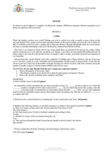 Pruebas de Acceso a la Universidad Curso 20122013 INGLÉS Se deberá escoger la Opción A completa o la Opción B completa TODAS las preguntas deberán responderse en el pliego de respuestas NO en esta hoja OPCIÓN A Cycling Whats the furthest you have ever cycled Perhaps you cycle to school or to work or maybe at most a short cycling trip with friends How would you feel about spending months on the road travelling solo from the UK to China by bike For British cyclist Pete Jones camping and cycling l…